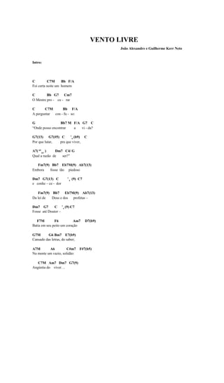 VENTO LIVRE
                                                  João Alexandre e Guilherme Kerr Neto


Intro:




C         C7M      Bb F/A
Foi certa noite um homem

C        Bb G7 Cm7
O Mestre pro - cu - rar

C      C7M       Bb F/A
A perguntar con - fu - so:

G                Bb7 M F/A G7 C
“Onde posso encontrar  a   vi - da?

G7(13) G7(#5) C       7
                        4
                          (b9)          C
Por que lutar, pra que viver,

A7( b9 b5 )   Dm7 C4/ G
Qual a razão de  ser?”

  Fm7(9) Bb7 Eb7M(9) Ab7(13)
Embora  fosse tão piedoso

Dm7 G7(13) C           7
                           4
                               (9) C7
e conhe – ce - dor

   Fm7(9) Bb7 Eb7M(9) Ab7(13)
Da lei de Deus e dos profetas –

Dm7 G7        C 7 4 (9) C7
Fosse até Doutor –

  F7M         F6          Am7           D7(b9)
Batia em seu peito um coração

G7M       G6 Bm7 E7(b9)
Cansado das letras, do saber;

A7M       A6          C#m7 F#7(b5)
Na mente um vazio, solidão:

   C7M Am7 Dm7 G7(9)
Angústia do viver. ..
 