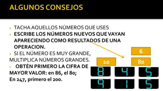  TACHA AQUELLOS NÚMEROS QUE USES
 ESCRIBE LOS NÚMEROS NUEVOS QUEVAYAN
APARECIENDO COMO RESULTADOS DE UNA
OPERACION.
 SI EL NÚMERO ES MUY GRANDE,
MULTIPLICA NÚMEROS GRANDES.
 OBTÉN PRIMERO LA CIFRA DE
MAYORVALOR: en 86, el 80;
En 247, primero el 200.
10 80
6
 