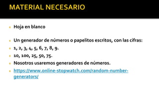  Hoja en blanco
 Un generador de números o papelitos escritos, con las cifras:
 1, 2, 3, 4, 5, 6, 7, 8, 9.
 10, 100, 25, 50, 75.
 Nosotros usaremos generadores de números.
 https://www.online-stopwatch.com/random-number-
generators/
 