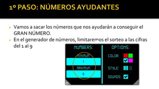  Vamos a sacar los números que nos ayudarán a conseguir el
GRAN NÚMERO.
 En el generador de números, limitaremos el sorteo a las cifras
del 1 al 9 8
15
Para usar el generador hay que poner el
número 20 como límite. Luego ya puedes
tirar todas las veces que quieras
 