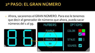  Ahora, sacaremos el GRAN NÚMERO. Para eso le tenemos
que decir al generador de números que ahora, pueda sacar
números del 1 al 99.
8
15
Para usar el generador hay que poner el
número 20 como límite. Luego ya puedes
tirar todas las veces que quieras
 