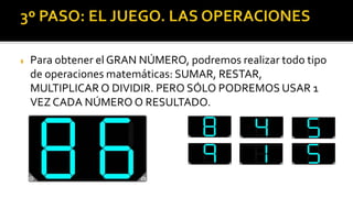  Para obtener el GRAN NÚMERO, podremos realizar todo tipo
de operaciones matemáticas: SUMAR, RESTAR,
MULTIPLICAR O DIVIDIR. PERO SÓLO PODREMOS USAR 1
VEZ CADA NÚMERO O RESULTADO.
 