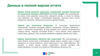 Данные в полной версии отчета
10
Оценка ниш eCommerce Казахстана: IT, логистика, привлечение
покупателей, торговые площадки, работа с магазином, платежи и финансы –
всего 7 сегментов экосистемы. В этом разделе есть оценка наполненности
каждого блока, текущее состояние блока с точки зрения этапа развития
экосистемы, данные о том, на какие компании и сервисы сейчас есть спрос.
Оценка этапов развития экосистемы электронной торговли Казахстана
по уникальной методике eCDS Matrix by Cross Insights. Мы анализируем,
на каком этапе развития экосистемы находится сейчас, а также по какому
пути развития она пойдет в ближайшем будущем: прогнозы роста числа
сервисных компаний, темпов роста рынка и другие метрики.
Оценка перспективных областей для инвестиций. Мы рассказываем, в
каких блоках экосистемы в ближайшее время можно ожидать рост, а какие
находятся на этапах развития, когда инвестиции в них нерентабельны. Вы
узнаете, в каких нишах сейчас существуют лучшие условия для
инвестирования, а в каких они появятся в ближайшие несколько лет.
 