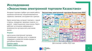 Исследование
«Экосистема электронной торговли Казахстана»
Интернет-торговля требует для своей работы
огромное количество специализированных
сервисов, компаний, инструментов и данных.
Карта экосистемы интернет-торговли, с одной
стороны, определяет здоровье отрасли, а с
другой – инвестиционные ниши рынка. Карта
работает источником информации о
возможностях аутсорса для участников
рынка.
Формат:
карта рынка электронной торговли,
отражающая структуру услуг и сервисов
поддержки и развития онлайн-продаж в
республике Казахстан.
11
Скачать карту
Подать заявку на участие
Дата выхода: ноябрь 2022 года
 