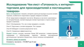 Исследование Чек-лист «Готовность к интернет-
торговле для производителей и поставщиков
товаров»
Цель исследования: показать алгоритм шагов для выхода на рынок онлайн-
торговли, особенности подготовки и продаж товаров в онлайне.
Отчет представлен в формате чек-листа. Вопросы в чек-листе «разложены»
по четырем блокам, соответствующим этапам подготовки и старта онлайн-
продаж в компании.
Этап I. Исследование. Что, как и кому продавать в онлайн.
Этап II. Подготовка к онлайн-продажам. Тест продаж.
Этап III Онбординг и анализ результатов теста.
Этап IV. Управление эффективностью.
Формат отчета: лонгрид, включает более 300 вопросов с комментариями,
подводками и объяснениями, перечень законов, регулирующих
дистанционную торговлю в Казахстане, список полезных исследований.
Оставить заявку на покупку
Стоимость чек-листа – 173 000 ₸ до 31 мая
12
 