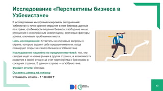 Исследование «Перспективы бизнеса в
Узбекистане»
В исследовании мы проанализировали сегодняшний
Узбекистан с точки зрения открытия в нем бизнеса: данные
по стране, особенности ведения бизнеса, свободные ниши,
отношение к иностранным инвестициям, ключевые факторы
успеха, ключевые проблемные места.
Цель исследования: Ответить на ключевые вопросы о
стране, которые задают себе предприниматели, когда
планируют открытие своего бизнеса в Узбекистане
Исследование нацелено на предпринимателей: тех, кто
сегодня ищет и новые рынки в других странах, и возможности
развития в своей стране за счет партнерства с бизнесами в
соседних странах. В данном случае — в Узбекистане.
Формат отчета: логнрид
Оставить заявку на покупку
Стоимость отчета – 1 150 000 ₸
13
 