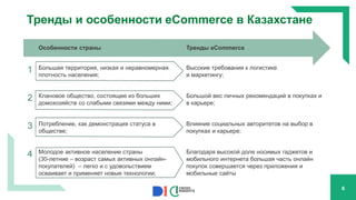 Тренды и особенности eCommerce в Казахстане
Особенности страны Тренды eCommerce
1 Большая территория, низкая и неравномерная
плотность населения;
Высокие требования к логистике
и маркетингу;
2 Клановое общество, состоящее из больших
домохозяйств со слабыми связями между ними;
Большой вес личных рекомендаций в покупках и
в карьере;
3 Потребление, как демонстрация статуса в
обществе;
Влияние социальных авторитетов на выбор в
покупках и карьере;
4 Молодое активное население страны
(30-летние – возраст самых активных онлайн-
покупателей) – легко и с удовольствием
осваивает и применяет новые технологии;
Благодаря высокой доле носимых гаджетов и
мобильного интернета большая часть онлайн
покупок совершается через приложения и
мобильные сайты
6
 