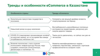 Тренды и особенности eCommerce в Казахстане
7
Особенности страны Тренды eCommerce
5 Значительное присутствие государства в
экономике;
Госпроекты как мощный драйвер сегмента,
госрегулирование как барьер;
6 Невысокий доход на душу населения;
Востребованность разнообразных платежных
инструментов (кредитование, рассрочка) для
покупки дорогих товаров;
7 COVID-19 стимулировал проникновение онлайна
за короткий период, на что во время без ковида
потребовалось несколько лет;
Темпы роста увеличились, но сейчас они уже не
так высоки;
8 Влияние геополитики: стало сложнее
использовать инфраструктуру России, надо
создавать локальную (логистическую,
финансовую и платежную, IT);
Нехватка квалифицированных кадров –
появились перспективы, связанные с притоком
профессионалов из соседних стран.
 