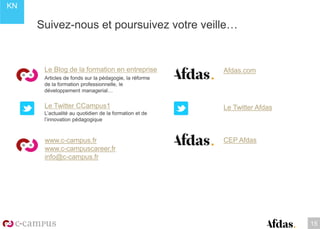 KN
Suivez-nous et poursuivez votre veille…
Le Blog de la formation en entreprise
Articles de fonds sur la pédagogie, la réforme
de la formation professionnelle, le
développement managerial…
Le Twitter CCampus1
L’actualité au quotidien de la formation et de
l’innovation pédagogique
www.c-campus.fr
www.c-campuscareer.fr
info@c-campus.fr
15
Afdas.com
Le Twitter Afdas
CEP Afdas
 