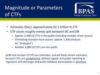 Partner Conference 2014
3
• Estimates (DoL): approximately $2.1 trillion in CTF
• CTF assets roughly evenly split between DC and DB
– Approx. 2,400 US CTFs in the public (including multiple share classes)
– Eliminating multiple-share classes: approx. 1,300 products
(or “strategies”)
– Another 1,000 US CTFs are non-public
Magnitude or Parameters
of CTFs
AUM and number of CTFs are estimates, and will likely remain estimates,
because CTFs are unregistered, without regular and public reporting to
regulators and exchanges and public database participation is voluntary
 