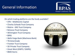 Partner Conference 2014
4
On which trading platforms are the funds available?
• STN – MidAtlantic Capital
• Charles Schwab Trust Company
• Matrix – MG Trust Company
• Reliance Trust Company
• Wilmington Trust Company
• BPAS
• Wells Fargo Bank (Wachovia Bank)
• TD Ameritrade
• Frontier Trust Company
• SEI Private Trust Company
• Great West (GWFS / GWRS)
• BMO Harris
General Information
 