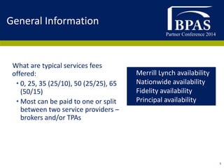 Partner Conference 2014
5
What are typical services fees
offered:
• 0, 25, 35 (25/10), 50 (25/25), 65
(50/15)
• Most can be paid to one or split
between two service providers –
brokers and/or TPAs
General Information
• Merrill Lynch availability
• Nationwide availability
• Fidelity availability
• Principal availability
 