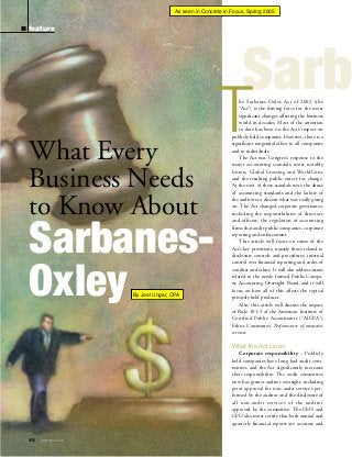 As seen in Concrete in Focus, Spring 2005

feature

Sarb

What Every
Business Needs
to Know About

SarbanesOxley
By Joel Ungar, CPA
By Joel Unger, CPA

T

he Sarbanes-Oxley Act of 2002 (the
“Act”) is the driving force for the most
significant changes affecting the business
world in decades. Most of the attention
to date has been on the Act’s impact on
publicly held companies. However, there is a
significant tangential effect to all companies
and to individuals.
The Act was Congress’ response to the
major accounting scandals, most notably
Enron, Global Crossing and WorldCom,
and the resulting public outcry for change.
At the root of these scandals were the abuse
of accounting standards and the failure of
the auditors to discern what was really going
on. The Act changed corporate governance,
including the responsibilities of directors
and officers, the regulation of accounting
firms that audit public companies, corporate
reporting and enforcement.
This article will focus on some of the
Act’s key provisions, namely those related to
disclosure controls and procedures, internal
control over financial reporting and codes of
conduct and ethics. It will also address issues
related to the newly formed Public Company Accounting Oversight Board and it will
focus on how all of this affects the typical
privately held producer.
Also, this article will discuss the impact
of Rule 101-3 of the American Institute of
Certified Public Accountants (“AICPA”)
Ethics Committee, Performance of nonattest
services.

What the Act Does
Corporate responsibility – Publicly
held companies have long had audit committees and the Act significantly increases
their responsibility. The audit committee
now has greater auditor oversight, including
prior approval for non-audit services performed by the auditor and the disclosure of
all non-audit services of the auditor
approved by the committee. The CEO and
CFO also must certify that both annual and
quarterly financial reports are accurate and
68

ı

SPRING 2005

 