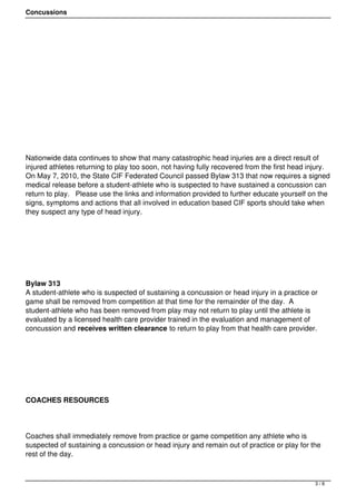 Concussions




Nationwide data continues to show that many catastrophic head injuries are a direct result of
injured athletes returning to play too soon, not having fully recovered from the first head injury. 
On May 7, 2010, the State CIF Federated Council passed Bylaw 313 that now requires a signed
medical release before a student-athlete who is suspected to have sustained a concussion can
return to play.   Please use the links and information provided to further educate yourself on the
signs, symptoms and actions that all involved in education based CIF sports should take when
they suspect any type of head injury.




 




Bylaw 313
A student-athlete who is suspected of sustaining a concussion or head injury in a practice or
game shall be removed from competition at that time for the remainder of the day.  A
student-athlete who has been removed from play may not return to play until the athlete is
evaluated by a licensed health care provider trained in the evaluation and management of
concussion and receives written clearance to return to play from that health care provider.




 




COACHES RESOURCES 




Coaches shall immediately remove from practice or game competition any athlete who is
suspected of sustaining a concussion or head injury and remain out of practice or play for the
rest of the day.



                                                                                               3/8
 