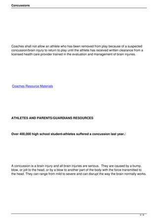 Concussions




 




Coaches shall not allow an athlete who has been removed from play because of a suspected
concussion/brain injury to return to play until the athlete has received written clearance from a
licensed health care provider trained in the evaluation and management of brain injuries.




 




Coaches Resource Materials




 




ATHLETES AND PARENTS/GUARDIANS RESOURCES




Over 400,000 high school student-athletes suffered a concussion last year. 




 




A concussion is a brain injury and all brain injuries are serious.  They are caused by a bump,
blow, or jolt to the head, or by a blow to another part of the body with the force transmitted to
the head. They can range from mild to severe and can disrupt the way the brain normally works.




 




                                                                                              4/8
 