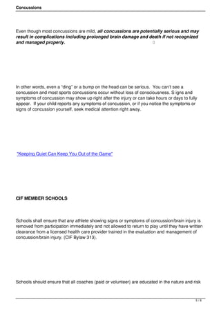 Concussions




Even though most concussions are mild, all concussions are potentially serious and may
result in complications including prolonged brain damage and death if not recognized
and managed properly.                                            




 




In other words, even a “ding” or a bump on the head can be serious.  You can’t see a
concussion and most sports concussions occur without loss of consciousness. S igns and
symptoms of concussion may show up right after the injury or can take hours or days to fully
appear.  If your child reports any symptoms of concussion, or if you notice the symptoms or
signs of concussion yourself, seek medical attention right away.




 




"Keeping Quiet Can Keep You Out of the Game"




 




CIF MEMBER SCHOOLS




Schools shall ensure that any athlete showing signs or symptoms of concussion/brain injury is
removed from participation immediately and not allowed to return to play until they have written
clearance from a licensed health care provider trained in the evaluation and management of
concussion/brain injury. (CIF Bylaw 313).




 




Schools should ensure that all coaches (paid or volunteer) are educated in the nature and risk



                                                                                            5/8
 