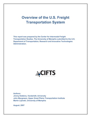 Overview of the U.S. Freight
Transportation System
This report was prepared by the Center for Intermodal Freight
Transportation Studies, The University of Memphis submitted to the U.S.
Department of Transportation, Research and Innovative Technologies
Administration.
Authors:
Jimmy Dobbins, Vanderbilt, University
John Macgowan, Upper Great Plains Transportation Institute
Martin Lipinski, University of Memphis
August, 2007
 