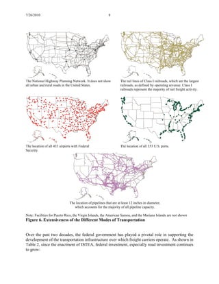 7/26/2010 8
The National Highway Planning Network. It does not show
all urban and rural roads in the United States.
The rail lines of Class I railroads, which are the largest
railroads, as defined by operating revenue. Class I
railroads represent the majority of rail freight activity.
The location of all 433 airports with Federal
Security.
The location of all 353 U.S. ports.
The location of pipelines that are at least 12 inches in diameter,
which accounts for the majority of all pipeline capacity.
Note: Facilities for Puerto Rico, the Virgin Islands, the American Samoa, and the Mariana Islands are not shown
Figure 6. Extensiveness of the Different Modes of Transportation
Over the past two decades, the federal government has played a pivotal role in supporting the
development of the transportation infrastructure over which freight carriers operate. As shown in
Table 2, since the enactment of ISTEA, federal investment, especially road investment continues
to grow:
 