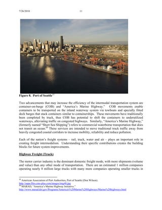 7/26/2010 11
Figure 8. Port of Seattle12
Two advancements that may increase the efficiency of the intermodal transportation system are
container-on-barge (COB) and “America’s Marine Highway.” COB movements enable
containers to be transported on the inland waterway system via towboats and specially fitted
deck barges that stack containers similar to containerships. These movements have traditionally
been completed by truck, thus COB has potential to shift the containers to underutilized
waterways, alleviating traffic on congested highways. Similarly, “America’s Marine Highway,”
(formerly named “Short Sea Shipping”) refers to commercial waterborne transportation that does
not transit an ocean.13
These services are intended to move traditional truck traffic away from
heavily congested coastal corridors to increase mobility, reliability and reduce pollution.
Each of the nation’s freight systems – rail, truck, water and air – plays an important role in
creating freight intermodalism. Understanding their specific contributions creates the building
blocks for future system improvements.
Highway Freight (Truck)
The motor carrier industry is the dominant domestic freight mode, with more shipments (volume
and value) than any other mode of transportation. There are an estimated 1 million companies
operating nearly 8 million large trucks with many more companies operating smaller trucks in
12
American Association of Port Authorities, Port of Seattle (Don Wilson).
http://aapa.files.cms-plus.com/images/img48.jpg
13
MARAD, “America’s Marine Highway Initiative.”
http://www.marad.dot.gov/Programs/America's%20Marine%20Highways/Marine%20highways.html
 