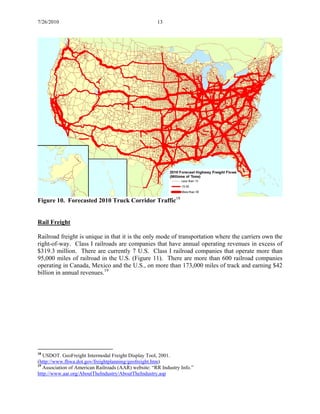 7/26/2010 13
Figure 10. Forecasted 2010 Truck Corridor Traffic18
Rail Freight
Railroad freight is unique in that it is the only mode of transportation where the carriers own the
right-of-way. Class I railroads are companies that have annual operating revenues in excess of
$319.3 million. There are currently 7 U.S. Class I railroad companies that operate more than
95,000 miles of railroad in the U.S. (Figure 11). There are more than 600 railroad companies
operating in Canada, Mexico and the U.S., on more than 173,000 miles of track and earning $42
billion in annual revenues.19
18
USDOT. GeoFreight Intermodal Freight Display Tool, 2001.
(http://www.fhwa.dot.gov/freightplanning/geofreight.htm)
19
Association of American Railroads (AAR) website: “RR Industry Info.”
http://www.aar.org/AboutTheIndustry/AboutTheIndustry.asp
 