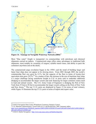 7/26/2010 17
Figure 14. Tonnage on Navigable Waterway Network (2004)25
Most “blue water” freight is transported via containerships with petroleum and chemical
shipments carried on tankers. Containerized cargo offers many advantages to traditional bulk
shipments, most notably its versatility of cargoes, reliable transit times, and ability to pack the
containers anywhere (not at the dock).
The containerized cargo revolution began in the 1950’s and the trend of building larger and
faster liner ships does not appear to be slowing down. From 2001 through 2005, the world’s
containership fleet size grew by 8.1%, but the capacity of the fleet in terms of twenty-foot
equivalent units grew 29.2%.26
As a matter of fact, the increase in the size of maritime liner ships
is a major challenge facing waterborne freight as U.S. as ports seek to undertake additional
dredging to accommodate the larger vessels and seek financing for larger container cranes need
to load and unload vessels. The U.S. Army Corps of Engineers is dredging the Port of New
York from 35 feet to 50 feet to accommodate the larger vessels calling on the Ports of New York
and New Jersey.27
The top 5 U.S. ports are displayed in Figure 15 (in terms of total volume),
while Figure 16 illustrates the top 5 U.S. ports in terms of import and export value.
25
USACE Navigation Data Center (Waterborne Commerce Statistics Center)
26
U.S. Maritime Administration. Vessel Calls at U.S. and World Ports, 2005. Summary tables.
http://www.marad.dot.gov/MARAD_statistics/2005%20STATISTICS/Vessel%20Calls%20at%20U%20S%20&%2
0World%20Ports%202005.pdf
27
USACE: Harbor Navigation. http://www.nan.usace.army.mil/harbor/deep.htm
 