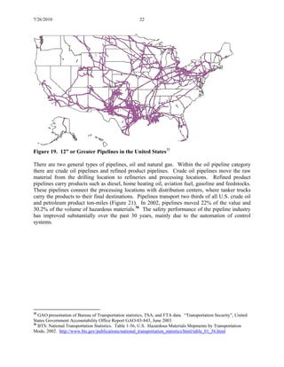 7/26/2010 22
Figure 19. 12” or Greater Pipelines in the United States35
There are two general types of pipelines, oil and natural gas. Within the oil pipeline category
there are crude oil pipelines and refined product pipelines. Crude oil pipelines move the raw
material from the drilling location to refineries and processing locations. Refined product
pipelines carry products such as diesel, home heating oil, aviation fuel, gasoline and feedstocks.
These pipelines connect the processing locations with distribution centers, where tanker trucks
carry the products to their final destinations. Pipelines transport two thirds of all U.S. crude oil
and petroleum product ton-miles (Figure 21). In 2002, pipelines moved 22% of the value and
30.2% of the volume of hazardous materials.36
The safety performance of the pipeline industry
has improved substantially over the past 30 years, mainly due to the automation of control
systems.
35
GAO presentation of Bureau of Transportation statistics, TSA, and FTA data. “Transportation Security”, United
States Government Accountability Office Report GAO-03-843, June 2003
36
BTS: National Transportation Statistics. Table 1-56, U.S. Hazardous Materials Shipments by Transportation
Mode, 2002. http://www.bts.gov/publications/national_transportation_statistics/html/table_01_56.html
 