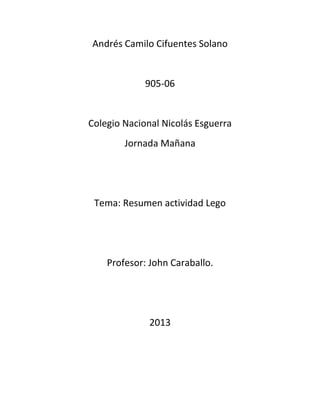 Andrés Camilo Cifuentes Solano
905-06
Colegio Nacional Nicolás Esguerra
Jornada Mañana
Tema: Resumen actividad Lego
Profesor: John Caraballo.
2013
 