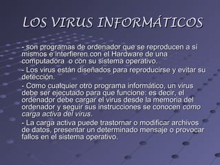 LOS VIRUS INFORMÁTICOSLOS VIRUS INFORMÁTICOS
- son programas de ordenador que se reproducen a sí- son programas de ordenador que se reproducen a sí
mismos e interfieren con el Hardware de unamismos e interfieren con el Hardware de una
computadora o con su sistema operativo.computadora o con su sistema operativo.
- Los virus están diseñados para reproducirse y evitar su- Los virus están diseñados para reproducirse y evitar su
detección.detección.
- Como cualquier otro programa informático, un virus- Como cualquier otro programa informático, un virus
debe ser ejecutado para que funcione: es decir, eldebe ser ejecutado para que funcione: es decir, el
ordenador debe cargar el virus desde la memoria delordenador debe cargar el virus desde la memoria del
ordenador y seguir sus instrucciones se conocenordenador y seguir sus instrucciones se conocen comocomo
carga activa del viruscarga activa del virus..
- La carga activa puede trastornar o modificar archivos- La carga activa puede trastornar o modificar archivos
de datos, presentar un determinado mensaje o provocarde datos, presentar un determinado mensaje o provocar
fallos en el sistema operativo.fallos en el sistema operativo.
 