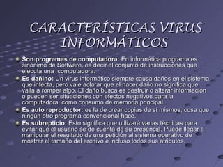 CARACTERÍSTICAS VIRUSCARACTERÍSTICAS VIRUS
INFORMÁTICOSINFORMÁTICOS
Son programas de computadora:Son programas de computadora: En informática programa esEn informática programa es
sinónimo de Software, es decir el conjunto de instrucciones quesinónimo de Software, es decir el conjunto de instrucciones que
ejecuta una computadora.ejecuta una computadora.
Es dañino:Es dañino: Un virus informático siempre causa daños en el sistemaUn virus informático siempre causa daños en el sistema
que infecta, pero vale aclarar que el hacer daño no significa queque infecta, pero vale aclarar que el hacer daño no significa que
valla a romper algo. El daño busca es destruir o alterar informaciónvalla a romper algo. El daño busca es destruir o alterar información
o pueden ser situaciones con efectos negativos para lao pueden ser situaciones con efectos negativos para la
computadora, como consumo de memoria principal.computadora, como consumo de memoria principal.
Es auto reproductor:Es auto reproductor: es la de crear copias de sí mismos, cosa quees la de crear copias de sí mismos, cosa que
ningún otro programa convencional hace.ningún otro programa convencional hace.
Es subrepticio:Es subrepticio: Esto significa que utilizará varias técnicas paraEsto significa que utilizará varias técnicas para
evitar que el usuario se de cuenta de su presencia. Puede llegar aevitar que el usuario se de cuenta de su presencia. Puede llegar a
manipular el resultado de una petición al sistema operativo demanipular el resultado de una petición al sistema operativo de
mostrar el tamaño del archivo e incluso todos sus atributos.mostrar el tamaño del archivo e incluso todos sus atributos.
 