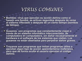 Bombas: virus que ejecutan su acción dañina como siBombas: virus que ejecutan su acción dañina como si
fuesen una bomba, se activan segundos después de versefuesen una bomba, se activan segundos después de verse
el sistema infectado o después de un cierto tiempo (bombasel sistema infectado o después de un cierto tiempo (bombas
de tiempo).de tiempo).
Gusanos: son programas que constantemente viajan aGusanos: son programas que constantemente viajan a
través de un sistema informático interconectado, detravés de un sistema informático interconectado, de
computadora en computadora, sin dañar necesariamente elcomputadora en computadora, sin dañar necesariamente el
hardware o el software de los sistemas que visitan. Loshardware o el software de los sistemas que visitan. Los
gusanos no están diseñados para perpetrar daños graves.gusanos no están diseñados para perpetrar daños graves.
Troyanos son programas que imitan programas útiles oTroyanos son programas que imitan programas útiles o
ejecutan algún tipo de acción aparentemente inofensiva,ejecutan algún tipo de acción aparentemente inofensiva,
pero que de forma oculta al usuario ejecutan el códigopero que de forma oculta al usuario ejecutan el código
dañino.dañino.
VIRUS COMUNESVIRUS COMUNES
 
