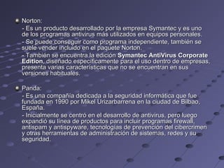 Norton:Norton:
- Es un producto desarrollado por la empresa Symantec y es uno- Es un producto desarrollado por la empresa Symantec y es uno
de los programas antivirus más utilizados en equipos personales.de los programas antivirus más utilizados en equipos personales.
- Se puede conseguir como programa independiente, también se- Se puede conseguir como programa independiente, también se
suele vender incluido en el paquete Norton.suele vender incluido en el paquete Norton.
- También se encuentra la edición- También se encuentra la edición Symantec AntiVirus CorporateSymantec AntiVirus Corporate
EditionEdition, diseñado específicamente para el uso dentro de empresas,, diseñado específicamente para el uso dentro de empresas,
presenta varias características que no se encuentran en suspresenta varias características que no se encuentran en sus
versiones habituales.versiones habituales.
Panda:Panda:
- Es una compañía dedicada a la seguridad informática que fue- Es una compañía dedicada a la seguridad informática que fue
fundada en 1990 por Mikel Urizarbarrena en la ciudad de Bilbao,fundada en 1990 por Mikel Urizarbarrena en la ciudad de Bilbao,
España.España.
- Inicialmente se centró en el desarrollo de antivirus, pero luego- Inicialmente se centró en el desarrollo de antivirus, pero luego
expandió su línea de productos para incluir programas firewall,expandió su línea de productos para incluir programas firewall,
antispam y antispyware, tecnologías de prevención del cibercrimenantispam y antispyware, tecnologías de prevención del cibercrimen
y otras herramientas de administración de sistemas, redes y suy otras herramientas de administración de sistemas, redes y su
seguridad.seguridad.
 