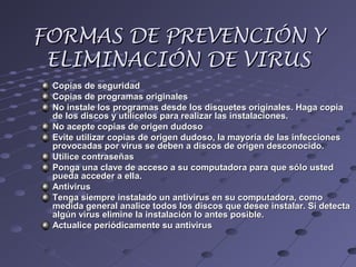 FORMAS DE PREVENCIÓN YFORMAS DE PREVENCIÓN Y
ELIMINACIÓN DE VIRUSELIMINACIÓN DE VIRUS
Copias de seguridadCopias de seguridad
Copias de programas originalesCopias de programas originales
No instale los programas desde los disquetes originales. Haga copiaNo instale los programas desde los disquetes originales. Haga copia
de los discos y utilícelos para realizar las instalaciones.de los discos y utilícelos para realizar las instalaciones.
No acepte copias de origen dudosoNo acepte copias de origen dudoso
Evite utilizar copias de origen dudoso, la mayoría de las infeccionesEvite utilizar copias de origen dudoso, la mayoría de las infecciones
provocadas por virus se deben a discos de origen desconocido.provocadas por virus se deben a discos de origen desconocido.
Utilice contraseñasUtilice contraseñas
Ponga una clave de acceso a su computadora para que sólo ustedPonga una clave de acceso a su computadora para que sólo usted
pueda acceder a ella.pueda acceder a ella.
AntivirusAntivirus
Tenga siempre instalado un antivirus en su computadora, comoTenga siempre instalado un antivirus en su computadora, como
medida general analice todos los discos que desee instalar. Si detectamedida general analice todos los discos que desee instalar. Si detecta
algún virus elimine la instalación lo antes posible.algún virus elimine la instalación lo antes posible.
Actualice periódicamente su antivirusActualice periódicamente su antivirus
 