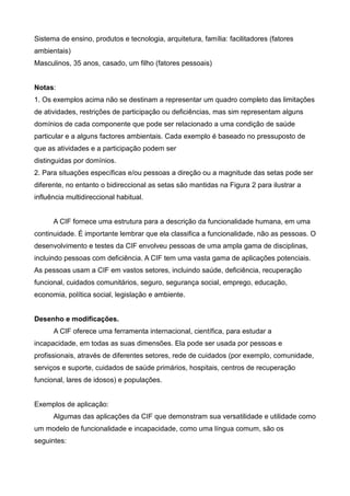 Sistema de ensino, produtos e tecnologia, arquitetura, família: facilitadores (fatores
ambientais)
Masculinos, 35 anos, casado, um filho (fatores pessoais)
Notas:
1. Os exemplos acima não se destinam a representar um quadro completo das limitações
de atividades, restrições de participação ou deficiências, mas sim representam alguns
domínios de cada componente que pode ser relacionado a uma condição de saúde
particular e a alguns factores ambientais. Cada exemplo é baseado no pressuposto de
que as atividades e a participação podem ser
distinguidas por domínios.
2. Para situações específicas e/ou pessoas a direção ou a magnitude das setas pode ser
diferente, no entanto o bidireccional as setas são mantidas na Figura 2 para ilustrar a
influência multidireccional habitual.
A CIF fornece uma estrutura para a descrição da funcionalidade humana, em uma
continuidade. É importante lembrar que ela classifica a funcionalidade, não as pessoas. O
desenvolvimento e testes da CIF envolveu pessoas de uma ampla gama de disciplinas,
incluindo pessoas com deficiência. A CIF tem uma vasta gama de aplicações potenciais.
As pessoas usam a CIF em vastos setores, incluindo saúde, deficiência, recuperação
funcional, cuidados comunitários, seguro, segurança social, emprego, educação,
economia, política social, legislação e ambiente.
Desenho e modificações.
A CIF oferece uma ferramenta internacional, científica, para estudar a
incapacidade, em todas as suas dimensões. Ela pode ser usada por pessoas e
profissionais, através de diferentes setores, rede de cuidados (por exemplo, comunidade,
serviços e suporte, cuidados de saúde primários, hospitais, centros de recuperação
funcional, lares de idosos) e populações.
Exemplos de aplicação:
Algumas das aplicações da CIF que demonstram sua versatilidade e utilidade como
um modelo de funcionalidade e incapacidade, como uma língua comum, são os
seguintes:
 