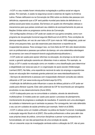 - A CIF e o seu modelo foram introduzidos na legislação e política social em alguns
países. Por exemplo, é usada na segurança social e sistemas de registo na América
Latina. Países ratificaram-na na Convenção da ONU sobre os direitos das pessoas com
deficiência, esperando que a CIF será padrão mundial para dados de deficiência e a
política social para todos os países. Ela fornece um quadro de informações valiosas e
mecanismos para que países construam seu relatório de acompanhamento do para as
Nações Unidas sobre os progressos contra alvos da Convenção.
- Em configurações clínicas a CIF pode ser usada em sua gama completa, como num
programa de recuperação funcional segundo Martinuzzi et al (2010). Para condições de
doenças específicas, em vez de usar toda a CIF (com mais de 1400 categorias), pode ser
útil ter uma pequena lista, que são essenciais para descrever a experiência de
incapacidad da pessoa. Para conseguir isso, os Core Sets da CIF têm sido desenvolvidos
com os profissionais e pessoas que sofrem da doença, em uma sistemática abordagem
de consenso (ver www.icf-research-branch.org/publications/publications ).
- A CIF pode ser usada para apoiar reformas na educação, de emprego ou de bem-estar
social, e garantir aplicação coerente em diferentes níveis e setores. Por exemplo, na
Suíça, a CIF é usada na educação como um modelo e uma classificação para determinar
a elegibilidade (ver www.sav-pes.ch ) e organização de apoio escolar (Hollenweger,
Lienhard 2007). Na Itália, uma experiência nacional do setor do emprego e experiências
locais em educação têm mostrado grande potencial (ver www.reteclassificazioni.it/).
- Serviços de atendimento à pessoas com incapacidade oferecem consulta aos valores
utilizando a CIF (ver www.novita.org.au/Content.aspx?p=573).
- A definição de deficiência pode influenciar a casos de defesa judicial e a CIF pode ser
usada para oferecer suporte. Este valor potencial da CIF foi reconhecido por advogados
envolvidos no seu desenvolvimento (Hurst 2003).
- A CIF é adequada para uso na comunidade e cuidados, através de atendimento
multidisciplinar. O modelo pode ser usado para apoiar o processo de planejamento,
monitoramento de progresso e avaliação de resultados. É coerente com uma abordagem
de cuidados e tratamento que é centrada na pessoa. Por conseguinte, tem sido defendido
o seu uso em cuidados de saúde primários (por exemplo, Veitch et al 2009).
- A CIF é valiosa como um modelo unificador na prática de Saúde Funcional, investigação
e educação segundo Stucki et al (2007). Ela auxilia profissionais a olhar para além das
suas próprias áreas de prática, comunicar disciplinas e pensar numa perspectiva de
funcionalidade, em vez das perspectivas de uma condição de saúde.
-Há um crescente corpo de investigação centrada sobre a utilização da CIF, não só para
 