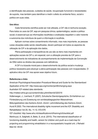 a identificação das pessoas, cuidados de saúde, recuperação funcional e necessidades
de suporte, mas também para identificar e medir o efeito do ambiente físico, social e
político em suas vidas.
Uso ético:
Cada ferramenta científica pode ser mal utilizada, a CIF não é nenhuma exceção.
Para todos os usos da CIF, seja em pesquisa clínica, epidemiológica, saúde e política
social, é essencial que as informações recolhidas e analisadas respeitem o valor inerente
e autonomia dos indivíduos de quem a informação é recolhida.
Aplicam normas sobre consentimento informado, mas mais importante, as pessoas
cukas situações estão sendo classificadas, devem participar em todos os aspectos da
utilização da CIF e da aplicação dos dados.
Plena participação e transparência de uso são os itens mais importantes em
aplicações sociais da CIF e, em especial, com a utilização prevista da CIF para o
desenvolvimento de indicadores de acompanhamento da implementação da Convenção
da ONU sobre os direitos das pessoas com deficiência.
A CIF é a bússola moral para o desenvolvimento da política social e mudança
política necessária para alcançar a plena participação das pessoas com incapacidades. O
aplicativo ético da CIF visa apoiar esse objetivo futuro.
Referências e links
American Psychological Association Procedural Manual and Guide for the Standardized
Application of the ICF: http://www.apa.org/monitor/jan06/changing.aspx
Australian ICF-related data standards:
http://meteor.aihw.gov.au/content/index.phtml/itemId/320319
Hollenweger, J., Lienhard, P. (2007). Schulische Standortgespräche. EinVerfahren zur
Förderplanung und Zuweisung von sonderpädagogischen Massnahmen.
Bildungsdirektion des Kantons Zürich. Zürich: Lehrmittelverlag des Kantons Zürich.
Hurst R 2003. The international disability rights movement and the ICF. Disability and
Rehabilitation Vol 25, No, 11-12, 572-576
ICF checklist: http://www.who.int/classifications/icf/training/icfchecklist.pdf
Martinuzzi, A, Salghetti, A, Betto, S, et al. (2010). The international classification of
functioning disability and health, version for children and youth as a road-map for
projecting and programming rehabilitation in a neuropaediatric hospital unit. J Rehabil
Med 42: 49-55
 