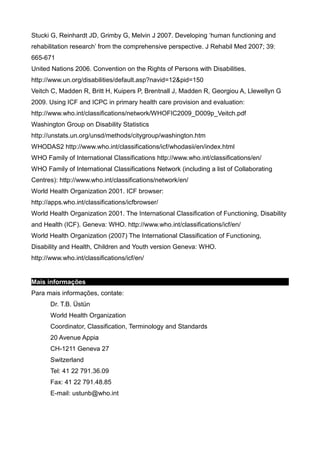 Stucki G, Reinhardt JD, Grimby G, Melvin J 2007. Developing ‘human functioning and
rehabilitation research’ from the comprehensive perspective. J Rehabil Med 2007; 39:
665-671
United Nations 2006. Convention on the Rights of Persons with Disabilities.
http://www.un.org/disabilities/default.asp?navid=12&pid=150
Veitch C, Madden R, Britt H, Kuipers P, Brentnall J, Madden R, Georgiou A, Llewellyn G
2009. Using ICF and ICPC in primary health care provision and evaluation:
http://www.who.int/classifications/network/WHOFIC2009_D009p_Veitch.pdf
Washington Group on Disability Statistics
http://unstats.un.org/unsd/methods/citygroup/washington.htm
WHODAS2 http://www.who.int/classifications/icf/whodasii/en/index.html
WHO Family of International Classifications http://www.who.int/classifications/en/
WHO Family of International Classifications Network (including a list of Collaborating
Centres): http://www.who.int/classifications/network/en/
World Health Organization 2001. ICF browser:
http://apps.who.int/classifications/icfbrowser/
World Health Organization 2001. The International Classification of Functioning, Disability
and Health (ICF). Geneva: WHO. http://www.who.int/classifications/icf/en/
World Health Organization (2007) The International Classification of Functioning,
Disability and Health, Children and Youth version Geneva: WHO.
http://www.who.int/classifications/icf/en/
Mais informações
Para mais informações, contate:
Dr. T.B. Üstün
World Health Organization
Coordinator, Classification, Terminology and Standards
20 Avenue Appia
CH-1211 Geneva 27
Switzerland
Tel: 41 22 791.36.09
Fax: 41 22 791.48.85
E-mail: ustunb@who.int
 