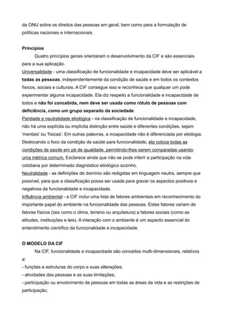 da ONU sobre os direitos das pessoas em geral, bem como para a formulação de
políticas nacionais e internacionais.
Princípios
Quatro princípios gerais orientaram o desenvolvimento da CIF e são essenciais
para a sua aplicação.
Universalidade - uma classificação de funcionalidade e incapacidade deve ser aplicável a
todas as pessoas, independentemente da condição de saúde e em todos os contextos
físicos, sociais e culturais. A CIF consegue isso e reconhece que qualquer um pode
experimentar alguma incapacidade. Ela diz respeito a funcionalidade e incapacidade de
todos e não foi concebida, nem deve ser usada como rótulo de pessoas com
deficiência, como um grupo separado da sociedade.
Paridade e neutralidade etiológica - na classificação de funcionalidade e incapacidade,
não há uma explícita ou implícita distinção entre saúde e diferentes condições, sejam
'mentais' ou 'físicas'. Em outras palavras, a incapacidade não é diferenciada por etiologia.
Deslocando o foco da condição de saúde para funcionalidade, ela coloca todas as
condições de saúde em pé de igualdade, permitindo-lhes serem comparadas usando
uma métrica comum. Esclarece ainda que não se pode inferir a participação na vida
cotidiana por determinado diagnóstico etiológico sozinho.
Neutralidade - as definições de domínio são redigidas em linguagem neutra, sempre que
possível, para que a classificação possa ser usada para gravar os aspectos positivos e
negativos da funcionalidade e incapacidade.
Influência ambiental - a CIF inclui uma lista de fatores ambientais em reconhecimento do
importante papel do ambiente na funcionalidade das pessoas. Estes fatores variam de
fatores físicos (tais como o clima, terreno ou arquitetura) a fatores sociais (como as
atitudes, instituições e leis). A interação com o ambiente é um aspecto essencial do
entendimento científico da funcionalidade e incapacidade.
O MODELO DA CIF
Na CIF, funcionalidade e incapacidade são conceitos multi-dimensionais, relativos
a:
- funções e estruturas do corpo e suas alterações;
- atividades das pessoas e as suas limitações;
- participação ou envolvimento de pessoas em todas as áreas da vida e as restrições de
participação;
 