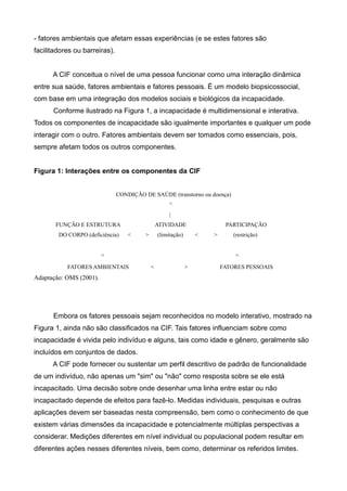 - fatores ambientais que afetam essas experiências (e se estes fatores são
facilitadores ou barreiras).
A CIF conceitua o nível de uma pessoa funcionar como uma interação dinâmica
entre sua saúde, fatores ambientais e fatores pessoais. É um modelo biopsicossocial,
com base em uma integração dos modelos sociais e biológicos da incapacidade.
Conforme ilustrado na Figura 1, a incapacidade é multidimensional e interativa.
Todos os componentes de incapacidade são igualmente importantes e qualquer um pode
interagir com o outro. Fatores ambientais devem ser tomados como essenciais, pois,
sempre afetam todos os outros componentes.
Figura 1: Interações entre os componentes da CIF
CONDIÇÃO DE SAÚDE (transtorno ou doença)
^
|
FUNÇÃO E ESTRUTURA ATIVIDADE PARTICIPAÇÃO
DO CORPO (deficiência) < > (limitação) < > (restrição)
^ ^
FATORES AMBIENTAIS < > FATORES PESSOAIS
Adaptação: OMS (2001).
Embora os fatores pessoais sejam reconhecidos no modelo interativo, mostrado na
Figura 1, ainda não são classificados na CIF. Tais fatores influenciam sobre como
incapacidade é vivida pelo indivíduo e alguns, tais como idade e gênero, geralmente são
incluídos em conjuntos de dados.
A CIF pode fornecer ou sustentar um perfil descritivo de padrão de funcionalidade
de um indivíduo, não apenas um "sim" ou "não" como resposta sobre se ele está
incapacitado. Uma decisão sobre onde desenhar uma linha entre estar ou não
incapacitado depende de efeitos para fazê-lo. Medidas individuais, pesquisas e outras
aplicações devem ser baseadas nesta compreensão, bem como o conhecimento de que
existem várias dimensões da incapacidade e potencialmente múltiplas perspectivas a
considerar. Medições diferentes em nível individual ou populacional podem resultar em
diferentes ações nesses diferentes níveis, bem como, determinar os referidos limites.
 
