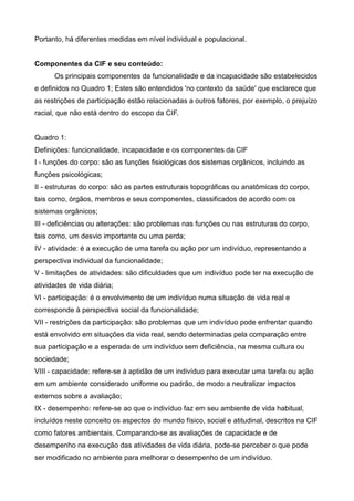 Portanto, há diferentes medidas em nível individual e populacional.
Componentes da CIF e seu conteúdo:
Os principais componentes da funcionalidade e da incapacidade são estabelecidos
e definidos no Quadro 1; Estes são entendidos 'no contexto da saúde' que esclarece que
as restrições de participação estão relacionadas a outros fatores, por exemplo, o prejuízo
racial, que não está dentro do escopo da CIF.
Quadro 1:
Definições: funcionalidade, incapacidade e os componentes da CIF
I - funções do corpo: são as funções fisiológicas dos sistemas orgânicos, incluindo as
funções psicológicas;
II - estruturas do corpo: são as partes estruturais topográficas ou anatômicas do corpo,
tais como, órgãos, membros e seus componentes, classificados de acordo com os
sistemas orgânicos;
III - deficiências ou alterações: são problemas nas funções ou nas estruturas do corpo,
tais como, um desvio importante ou uma perda;
IV - atividade: é a execução de uma tarefa ou ação por um indivíduo, representando a
perspectiva individual da funcionalidade;
V - limitações de atividades: são dificuldades que um indivíduo pode ter na execução de
atividades de vida diária;
VI - participação: é o envolvimento de um indivíduo numa situação de vida real e
corresponde à perspectiva social da funcionalidade;
VII - restrições da participação: são problemas que um indivíduo pode enfrentar quando
está envolvido em situações da vida real, sendo determinadas pela comparação entre
sua participação e a esperada de um indivíduo sem deficiência, na mesma cultura ou
sociedade;
VIII - capacidade: refere-se à aptidão de um indivíduo para executar uma tarefa ou ação
em um ambiente considerado uniforme ou padrão, de modo a neutralizar impactos
externos sobre a avaliação;
IX - desempenho: refere-se ao que o indivíduo faz em seu ambiente de vida habitual,
incluídos neste conceito os aspectos do mundo físico, social e atitudinal, descritos na CIF
como fatores ambientais. Comparando-se as avaliações de capacidade e de
desempenho na execução das atividades de vida diária, pode-se perceber o que pode
ser modificado no ambiente para melhorar o desempenho de um indivíduo.
 