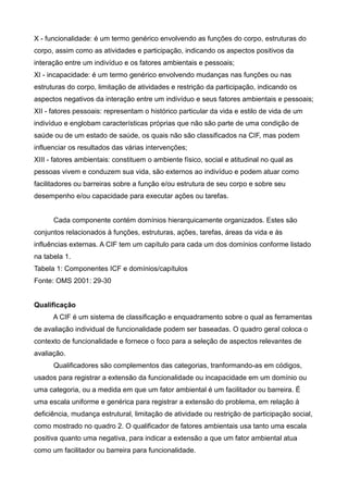 X - funcionalidade: é um termo genérico envolvendo as funções do corpo, estruturas do
corpo, assim como as atividades e participação, indicando os aspectos positivos da
interação entre um indivíduo e os fatores ambientais e pessoais;
XI - incapacidade: é um termo genérico envolvendo mudanças nas funções ou nas
estruturas do corpo, limitação de atividades e restrição da participação, indicando os
aspectos negativos da interação entre um indivíduo e seus fatores ambientais e pessoais;
XII - fatores pessoais: representam o histórico particular da vida e estilo de vida de um
indivíduo e englobam características próprias que não são parte de uma condição de
saúde ou de um estado de saúde, os quais não são classificados na CIF, mas podem
influenciar os resultados das várias intervenções;
XIII - fatores ambientais: constituem o ambiente físico, social e atitudinal no qual as
pessoas vivem e conduzem sua vida, são externos ao indivíduo e podem atuar como
facilitadores ou barreiras sobre a função e/ou estrutura de seu corpo e sobre seu
desempenho e/ou capacidade para executar ações ou tarefas.
Cada componente contém domínios hierarquicamente organizados. Estes são
conjuntos relacionados à funções, estruturas, ações, tarefas, áreas da vida e às
influências externas. A CIF tem um capítulo para cada um dos domínios conforme listado
na tabela 1.
Tabela 1: Componentes ICF e domínios/capítulos
Fonte: OMS 2001: 29-30
Qualificação
A CIF é um sistema de classificação e enquadramento sobre o qual as ferramentas
de avaliação individual de funcionalidade podem ser baseadas. O quadro geral coloca o
contexto de funcionalidade e fornece o foco para a seleção de aspectos relevantes de
avaliação.
Qualificadores são complementos das categorias, tranformando-as em códigos,
usados para registrar a extensão da funcionalidade ou incapacidade em um domínio ou
uma categoria, ou a medida em que um fator ambiental é um facilitador ou barreira. É
uma escala uniforme e genérica para registrar a extensão do problema, em relação à
deficiência, mudança estrutural, limitação de atividade ou restrição de participação social,
como mostrado no quadro 2. O qualificador de fatores ambientais usa tanto uma escala
positiva quanto uma negativa, para indicar a extensão a que um fator ambiental atua
como um facilitador ou barreira para funcionalidade.
 
