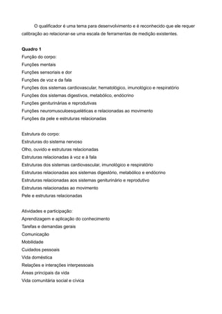 O qualificador é uma tema para desenvolvimento e é reconhecido que ele requer
calibração ao relacionar-se uma escala de ferramentas de medição existentes.
Quadro 1
Função do corpo:
Funções mentais
Funções sensoriais e dor
Funções de voz e da fala
Funções dos sistemas cardiovascular, hematológico, imunológico e respiratório
Funções dos sistemas digestivos, metabólico, endócrino
Funções geniturinárias e reprodutivas
Funções neuromusculoesqueléticas e relacionadas ao movimento
Funções da pele e estruturas relacionadas
Estrutura do corpo:
Estruturas do sistema nervoso
Olho, ouvido e estruturas relacionadas
Estruturas relacionadas à voz e à fala
Estruturas dos sistemas cardiovascular, imunológico e respiratório
Estruturas relacionadas aos sistemas digestório, metabólico e endócrino
Estruturas relacionadas aos sistemas geniturinário e reprodutivo
Estruturas relacionadas ao movimento
Pele e estruturas relacionadas
Atividades e participação:
Aprendizagem e aplicação do conhecimento
Tarefas e demandas gerais
Comunicação
Mobilidade
Cuidados pessoais
Vida doméstica
Relações e interações interpessoais
Áreas principais da vida
Vida comunitária social e cívica
 