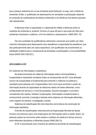 que a pessoa realmente faz no seu ambiente atual (habitual), ou seja, sob a influência
ambiental. Então, o qualificador de desempenho em atividades e participação depende
do conteúdo de qualificadores de fatores ambientais e da influência dos fatores pessoais
não classificados.
A diferença entre a capacidade e o desempenho reflete a diferença entre os
impactos de ambientes e, portanto, fornece um guia útil para o que pode ser feito para
ambientes individuais e coletivos, a fim de melhorar o desempenho. (OMS 2001:15)
Há uma variedade de qualificadores adicionais e opcionais que podem ser úteis,
incluindo indicações para desempenho sem assistência e capacidade de assistência, que
são particularmente úteis em casos específicos. Um qualificador de envolvimento ou
satisfação subjetiva para o componente de atividades e participação é uma possibilidade
futura (WHO 2001:230-231).
APLICANDO A CIF
Em sistemas de informações e estatísticas:
No desenvolvimento de coleta de informações sobre a funcionalidade e
incapacidade é importante considerar todos os componentes da CIF. Uma definição
comum de incapacidade é fundamental para entender e melhorar as políticas e
resultados para pessoas com incapacidades, bem como para aumentar o poder da
informação através da capacidade de relacionar dados de fontes diferentes, como
configurações de serviço e o nível da população. Quando linguagem e conceitos
consistentes são usados, facilitam comparações, informações complementares e
conhecimento concreto. A sinergia é ativada entre sistemas de informação diferentes,
como registro de estudos, investigação e saúde.
Sistemas de classificação têm sido descritos como blocos de construção de
informação estatística.
A família de classificações internacionais da Organização Mundial da Saúde
fornece uma estrutura para uma ampla gama de informações sobre a saúde. Assim, as
pessoas podem se comunicar sobre saúde e cuidados de saúde em termos comuns,
entre diferentes disciplinas e diferentes países (OMS 2001:3).
A CIF é reconhecida como membro de referência da família de classificações
 