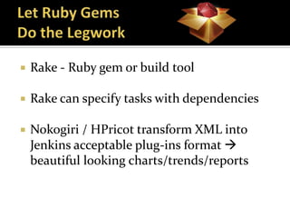    Rake - Ruby gem or build tool

   Rake can specify tasks with dependencies

   Nokogiri / HPricot transform XML into
    Jenkins acceptable plug-ins format 
    beautiful looking charts/trends/reports
 