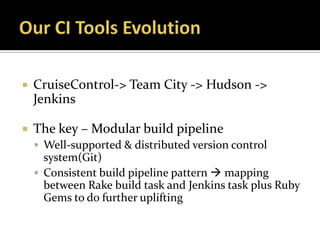    CruiseControl-> Team City -> Hudson ->
    Jenkins

   The key – Modular build pipeline
     Well-supported & distributed version control
      system(Git)
     Consistent build pipeline pattern  mapping
      between Rake build task and Jenkins task plus Ruby
      Gems to do further uplifting
 