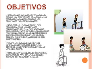 •PROPORCIONAR UNA BASE CIENTÍFICA PARA EL
ESTUDIO Y LA COMPRENSIÓN DE LA SALUD Y LOS
ESTADOS RELACIONADOS CON ELLA, LOS
RESULTADOS Y LOS DETERMINANTES.
•ESTABLECER UN LENGUAJE COMÚN PARA
DESCRIBIR LA SALUD Y LOS ESTADOS
RELACIONADOS CON ELLA, PARA MEJORAR LA
COMUNICACIÓN ENTRE DISTINTOS USUARIOS COMO
PROFESIONALES DE LA SALUD, INVESTIGADORES,
DISEÑADORES DE POLÍTICAS Y LA POBLACIÓN
GENERAL, INCLUYENDO A LAS PERSONAS CON
DISCAPACIDADES.
•PERMITIR LA COMPARACIÓN DE DATOS E
INFORMACIÓN ENTRE PAÍSES, DISCIPLINAS,
SERVICIOS, Y EN DIFERENTES MOMENTOS A LO
LARGO DEL TIEMPO.
•PROPORCIONAR UN ESQUEMA DE CODIFICACIÓN
SISTEMATIZADO PARA SER APLICADO EN LOS
SISTEMAS DE INFORMACIÓN EN SALUD.

 