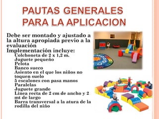 Debe ser montado y ajustado a
la altura apropiada previo a la
evaluación
Implementación incluye:

Colchoneta de 2 x 1,2 m.
Juguete pequeño
Pelota
Banco sueco
Asiento en el que los niños no
toquen suelo
5 escalones con pasa manos
Paralelas
Juguete grande
Linea recta de 2 cm de ancho y 2
mt de largo
Barra transversal a la atura de la
rodilla del niño

 