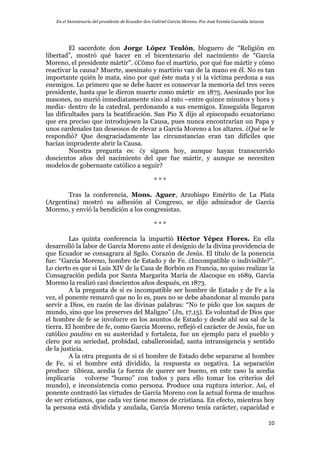 En el bicentenario del presidente de Ecuador don Gabriel García Moreno. Por José Fermín Garralda Arizcun
10
El sacerdote don Jorge López Teulón, bloguero de “Religión en
libertad”, mostró qué hacer en el bicentenario del nacimiento de “García
Moreno, el presidente mártir”. ¿Cómo fue el martirio, por qué fue mártir y cómo
reactivar la causa? Muerte, asesinato y martirio van de la mano en él. No es tan
importante quién le mata, sino por qué éste mata y si la víctima perdona a sus
enemigos. Lo primero que se debe hacer es conservar la memoria del tres veces
presidente, hasta que le dieron muerte como mártir en 1875. Asesinado por los
masones, no murió inmediatamente sino al rato –entre quince minutos y hora y
media- dentro de la catedral, perdonando a sus enemigos. Enseguida llegaron
las dificultades para la beatificación. San Pio X dijo al episcopado ecuatoriano
que era preciso que introdujesen la Causa, pues nunca encontrarían un Papa y
unos cardenales tan deseosos de elevar a García Moreno a los altares. ¿Qué se le
respondió? Que desgraciadamente las circunstancias eran tan difíciles que
hacían imprudente abrir la Causa.
Nuestra pregunta es: ¿y siguen hoy, aunque hayan transcurrido
doscientos años del nacimiento del que fue mártir, y aunque se necesiten
modelos de gobernante católico a seguir?
* * *
Tras la conferencia, Mons. Aguer, Arzobispo Emérito de La Plata
(Argentina) mostró su adhesión al Congreso, se dijo admirador de García
Moreno, y envió la bendición a los congresistas.
* * *
Las quinta conferencia la impartió Héctor Yépez Flores. En ella
desarrolló la labor de García Moreno ante el designio de la divina providencia de
que Ecuador se consagrara al Sgdo. Corazón de Jesús. El título de la ponencia
fue: “García Moreno, hombre de Estado y de Fe. ¿Incompatible o indivisible?”.
Lo cierto es que si Luis XIV de la Casa de Borbón en Francia, no quiso realizar la
Consagración pedida por Santa Margarita María de Alacoque en 1689, García
Moreno la realizó casi doscientos años después, en 1873.
A la pregunta de si es incompatible ser hombre de Estado y de Fe a la
vez, el ponente remarcó que no lo es, pues no se debe abandonar al mundo para
servir a Dios, en razón de las divinas palabras: “No te pido que los saques de
mundo, sino que los preserves del Maligno” (Jn, 17,15). Es voluntad de Dios que
el hombre de fe se involucre en los asuntos de Estado y desde ahí sea sal de la
tierra. El hombre de fe, como García Moreno, reflejó el carácter de Jesús, fue un
católico paulino en su austeridad y fortaleza, fue un ejemplo para el pueblo y
clero por su seriedad, probidad, caballerosidad, santa intransigencia y sentido
de la justicia.
A la otra pregunta de si el hombre de Estado debe separarse al hombre
de Fe, si el hombre está dividido, la respuesta es negativa. La separación
produce tibieza, acedia (a fuerza de querer ser bueno, en este caso la acedia
implicaría volverse “bueno” con todos y para ello tomar los criterios del
mundo), e inconsistencia como persona. Produce una ruptura interior. Así, el
ponente contrastó las virtudes de García Moreno con la actual forma de muchos
de ser cristianos, que cada vez tiene menos de cristiana. En efecto, mientras hoy
la persona está dividida y anulada, García Moreno tenía carácter, capacidad e
 
