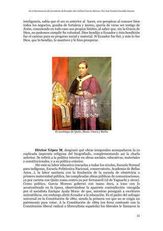 En el bicentenario del presidente de Ecuador don Gabriel García Moreno. Por José Fermín Garralda Arizcun
11
inteligencia, sabía que el ser es anterior al hacer, era perspicaz al conocer bien
todos los negocios, gozaba de fortaleza y ánimo, quería de veras ser testigo de
Jesús, conociendo en todo caso sus propios límites, al saber que, sin la Gracia de
Dios, no podemos cumplir Su voluntad. Dios bendijo a Ecuador y ésta bendición
fue el camino para su progreso social y material. Si Ecuador fue fiel, y más lo fue
Dios, que lo bendijo, lo mantuvo y le hizo prosperar.
El arzobispo de Quito, Mons. Checa y Barba
Héctor Yépez M. desgranó qué obras temporales acompañaron la ya
explicada impronta religiosa del biografiado, complementando así la charla
anterior. Se refirió a la política interior en obras sociales, educativas, materiales
y constitucionales, y a su política exterior.
Ahí está su labor educativa (escuelas a todos los niveles, Escuela Normal
para indígenas, Escuela Politécnica Nacional, conservatorio, Academia de Bellas
Artes…), la labor sanitaria con la fundación de la escuela de obstetricia o
primera maternidad pública, las complicadas obras públicas de comunicaciones,
ya por carreta con Quito como centro ya por ferrocarril (el de Yaguachi y otros).
Como político, García Moreno gobernó con mano dura, a tono con lo
acostumbrado en la época, observándose la aparente contradicción -recogida
por el socialista Enrique Ayala Mora- de que, mientras persiguió a escritores
anticatólicos, sin embargo abrió Ecuador a la educación. Es el padre del sufragio
universal en la Constitución de 1861, siendo la primera vez que no se exigía un
patrimonio para votar. A la Constitución de 1869 (en feroz contraste con la
Constitución liberal radical o librecultista española) los liberales le llamaron la
 