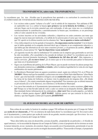 TRANSPARENCIA, sobre todo, TRANSPARENCIA

Le recordamos que los tres Alcaldes que le precedieron han aportado a su curriculum la construcción de
CUATRO FASES DE VIVIENDAS DE PROTECCIÓN MUNICIPAL
         •   Los vecinos están a punto “echarse a la calle” con la subida de los impuestos. Nos adelanta el IBI,
             en septiembre nos va a cobrar la basura (por primera vez en la historia de Griñón), y lo peor
             está por llegar con la revisión catastral que está realizando, el año que viene nos va a multiplicar
             sustanciosamente la contribución y automáticamente la basura que, recordemos, es un porcentaje
             sobre el valor catastral de las viviendas.
         •   Los vecinos inscritos en las actividades culturales y deportivas no están contentos con tener que
             pagar las nuevas tasas por matricula, y la subida de los precios para el curso que viene. La solución
             que Vd. aportó en la última reunión con los alumnos fue: “no se apunten a tantas actividades”.
         •   A los clubes deportivos les ha quitado el transporte. ¡Ya empezamos con los recortes! Con lo bonito
             que le había quedado en la campaña electoral decir que el deporte es un complemento educativo y
             que había que dar alternativas de ocio sano a nuestros jóvenes, y a la primera de cambio. ¡Hala! sin
             transporte ¿Acaso piensa Vd. “que los deportistas vayan andando”?
         •   ¿El siguiente recorte ha sido la Ambulancia? El contrato con la empresa que gestionaba su servicio
             ha sido rescindido. ¿Por casualidad se ha cansado de trabajar sin cobrar? Le recordamos que en su
             programa electoral prometía literalmente “Ambulancia los 365 días del año”. Más impuestos y
             menos servicios. ¿Es su nuevo lema? ¿Es lo único que se le ha ocurrido para paliar la bancarrota
             que tiene en el Ayuntamiento?
         •   Sigue con el problema del parking de la Plaza Mayor, que no puede escriturar las plazas porque hay
             una demanda contenciosa, y admitida a trámite, sobre la dudosa legalidad de la venta de este lugar
             emblemático de nuestro patrimonio.
         •   La Residencia Municipal tiene un agujero económico anual, según nos informó Vd. en el Pleno de
             360.000 €. Menos mal que ha mandado, a solucionar este tema a Doña Natividad Barroso “alias Maria
             Luisa”, que esta haciendo verdaderos milagros con un cuadernito azul, venga a hacer reformas. En
             las Actas de las Juntas de Gobierno, no hemos visto la adjudicación de ninguna obra. ¿De dónde
             saca el dinero?, ¿No estará cometiendo alguna irregularidad? Nos tememos que su última intención
             es privatizarla (no a la Sr. Barroso), nos referimos a la Residencia Municipal.
         •   Los cacos han entrado en el Ayuntamiento (presuntamente a robar) en cuatro ocasiones ¿Qué raro,
             no? Porque no se han llevado nada de valor y cada vez entran en un despacho distinto, ¡Qué raro!
             Han intentado borrar información de los ordenadores, ¡Qué raro! Han revuelto papeles, ¿se habrán
             llevado o habrán puesto alguno? ¡QUÉ RARO! Además parece ser que conocen la clave de la
             alarma y que han llegado a entrar por la puerta ¡RARÍSIMO!


                         EL JUEGO SUCIO DEL ALCALDE DE GRIÑÓN

        Para colmo de sus males la Justicia le condena a pagar 350 millones de pesetas por el Campo de Fútbol
que acaba de ser clausurado. ¡Y Vd. sin enterarse de nada hasta ahora! Le recordamos que Vd. lleva nueve años
en el Ayuntamiento, y como parece que acaba de caerse de un guindo, nuestra concejala que lleva trece les va a
contar a los vecinos la historia del Campo de Fútbol.

         “Hace años había una zona sin desarrollar, cercana al pueblo, propiedad de un particular y el Alcalde de
aquel entonces, vio la necesidad de disponer de un Campo de Fútbol y como el propietario de los terrenos no tenía
la menor intención, en ese momento, de construir, llegó a un acuerdo con el Ayuntamiento, permitiendo el uso de
los terrenos, sin llegar a reﬂejarse por escrito en ningún documento público. Transcurrido el tiempo, el propietario



                                                      PAG. 3
 