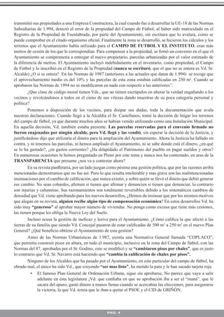 transmitió sus propiedades a una Empresa Constructora, la cual cuando fue a desarrollar la UE-18 de las Normas
Subsidiarias de 1.994, detectó el error de la propiedad del Campo de Fútbol, al haber sido matriculado en el
Registro de la Propiedad de Fuenlabrada, por parte del Ayuntamiento, sin escritura que lo avalara, como se
puede comprobar en el citado organismo oﬁcial. Finalmente la zona se desarrolló, se hicieron los cálculos y los
terrenos que el Ayuntamiento había utilizado para el CAMPO DE FUTBOL Y EL INSTITUTO, eran más
metros de cesión de los que le correspondían. Para compensar a la propiedad, se ﬁrmó un convenio en el que el
Ayuntamiento se comprometía a entregar al nuevo propietario, parcelas urbanizadas por el valor estimado de
la diferencia de metros. El Ayuntamiento incluyó indebidamente en el inventario, como propiedad, el Campo
de Fútbol y lo inscribió en el Registro de la Propiedad (nunca se escrituró, que el que no se entera es Vd. Sr.
Alcalde) ¿O si se entera? En las Normas de 1987 (anteriores a las actuales que datan de 1.994) se recoge que
el aprovechamiento medio es del 10% y las parcelas de esta zona estaban caliﬁcadas en 250 m2. Cuando se
aprobaron las Normas de 1994 no se modiﬁcaron en nada con respecto a las anteriores”.
        ¿Que clase de código moral tienen Vds., que no tienen escrúpulos en alterar la verdad engañando a los
vecinos y revolcándonos a todos en el cieno de sus vilezas dando muestras de su poca categoría personal y
política?.
        Ponemos a disposición de los vecinos, para disipar sus dudas, toda la documentación que avala
nuestras declaraciones. Cuando llegó a la Alcaldía el Sr. Castellanos, tomó la decisión de litigar los terrenos
del campo de fútbol, ya que durante muchos años se habían venido utilizando como una Instalación Municipal.
En aquella decisión, Vd. también estaba presente. Las parcelas reservadas para el convenio ﬁrmado no
fueron enajenadas por ningún alcalde, pero Vd. llegó y las vendió, sin esperar la decisión de la Justicia, y
justiﬁcándose dijo que utilizaría el dinero para la ampliación del Ayuntamiento. Ahora la Justicia ha fallado en
contra, y ni tenemos las parcelas, ni hemos ampliado el Ayuntamiento, ni se sabe donde está el dinero, ¿en qué
se lo ha gastado?, ¿en gastos corrientes? ¿Ha dilapidado el Patrimonio del pueblo en pagar sueldos y otros?
En numerosas ocasiones le hemos preguntado en Pleno por este tema y nunca nos ha contestado, en aras de la
TRANSPARENCIA que presume ¿nos va a contestar ahora?
        En su revista panﬂetaria, por un lado juzgan como pésima una gestión política, que por las razones arriba
mencionadas demostramos que no fue así. Pero lo que resulta intolerable y mas grave son las malintencionadas
insinuaciones por el cambio de caliﬁcación, que nunca existió, y sobre quién se llevó el dinero que debió generar
ese cambio. No sean cobardes, aﬁrmen si tienen que aﬁrmar y denuncien si tienen que denunciar, lo contrario
son injurias y calumnias. Sus razonamientos son totalmente reversibles debido a los sistemáticos cambios de
densidad que Vd. viene aprobando para los nuevos desarrollos, ¿Hemos de insinuar que por los mismos motivos
que alegan en su revista, alguien recibe algún tipo de compensación económica? En estos desarrollos Vd. ha
sido muy “generoso” al aprobar mayor número de viviendas. No ponga como excusa que tiene más cesiones,
las tienen porque les obliga la Nueva Ley del Suelo.
        Incluso acusa la gestión de ineﬁcaz y lesiva para el Ayuntamiento. ¿Cómo caliﬁca la que afectó a las
tierras de su familia que siendo Vd. Concejal pasaron de estar caliﬁcadas de 500 m2 a 250 m2 en el nuevo Plan
General? ¿Qué beneﬁcio obtiene el Ayuntamiento de esta gestión?
        Antes de las Normas Urbanísticas de 1.987, existía una Normativa General llamada “COPLACO”,
que permitía construir pisos en altura, en todo el municipio, inclusive en la zona del Campo de fútbol, con las
Normas del 87, aprobadas por el Sr. Godino, esto se modiﬁcó y se “cambiaron pisos por chales”, que es justo
lo contrario que Vd. Sr. Navarro está haciendo que “cambia la caliﬁcación de chales por pisos”.
        Ninguno de los Alcaldes que ha pasado por el Ayuntamiento, en este particular del campo de fútbol, ha
obrado mal, el único ha sido Vd., que creyendo “ser mas listo”, ha metido la pata y le han sacado tarjeta roja.
          • El famoso Plan General de Ordenación Urbana, sigue sin aprobarse, No parece que vaya a salir
              adelante en esta legislatura ¡Vd. que conﬁaba en que su aprobación iba a ser el “maná”, que le
              sacara del apuro, gastó dinero a manos llenas cuando se acercaban las elecciones, para asegurarse
              la victoria, la que Vd. temía que le iban a quitar el PSOE y el CID de GRIÑÓN.



                                                    PAG. 4
 